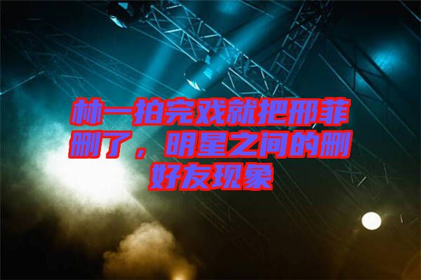 林一拍完戲就把邢菲刪了,明星之間的刪好友現(xiàn)象