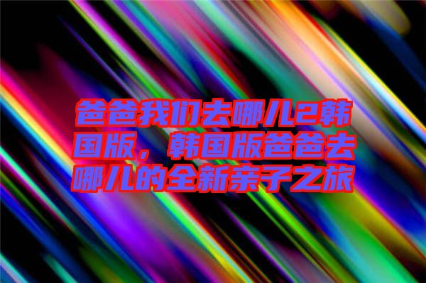 爸爸我們去哪兒2韓國版，韓國版爸爸去哪兒的全新親子之旅