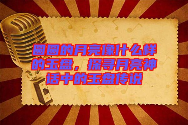 圓圓的月亮像什么樣的玉盤，探尋月亮神話中的玉盤傳說