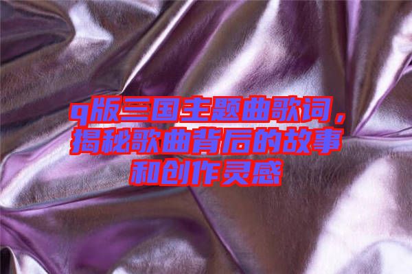 q版三國(guó)主題曲歌詞，揭秘歌曲背后的故事和創(chuàng)作靈感