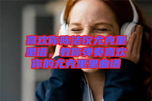 喜歡你陳潔儀尤克里里譜，教你彈奏喜歡你的尤克里里曲譜