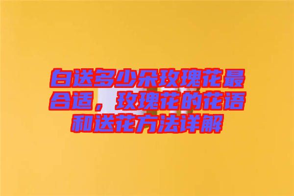 白送多少朵玫瑰花最合適,玫瑰花的花語(yǔ)和送花方法詳解