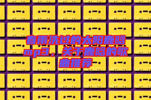 春雨洗過的太陽鹿晗mp3，關(guān)于鹿晗的歌曲推薦