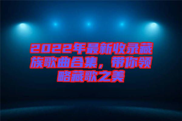 2022年最新收錄藏族歌曲合集，帶你領略藏歌之美