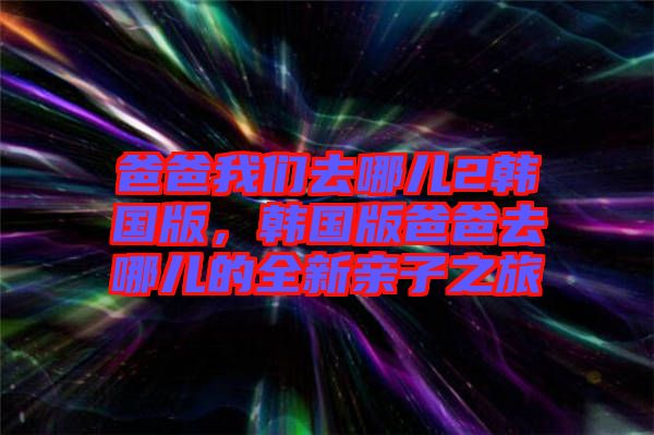 爸爸我們?nèi)ツ膬?韓國版,韓國版爸爸去哪兒的全新親子之旅