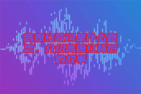 高原紅歌詞是什么意思,介紹高原紅背后的故事