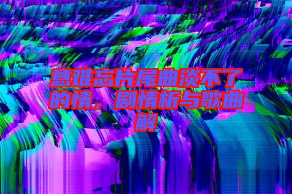 意難忘片尾曲淡不了的情，劇情析與歌曲解