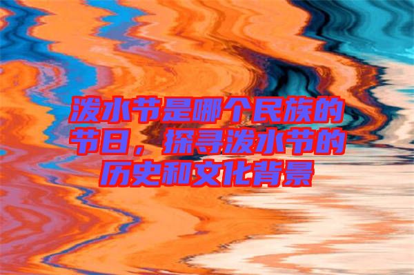 潑水節(jié)是哪個民族的節(jié)日,探尋潑水節(jié)的歷史和文化背景