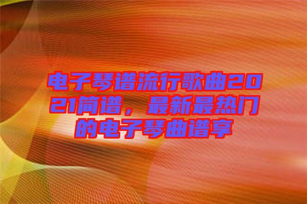 電子琴譜流行歌曲2021簡譜，最新最熱門的電子琴曲譜享