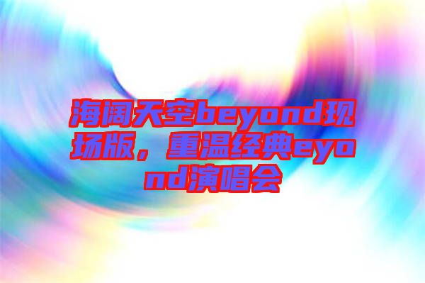 海闊天空beyond現場版，重溫經典eyond演唱會