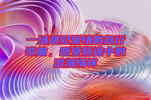 一場遇見愛情的旅行歌曲,感受旅途中的浪漫情懷