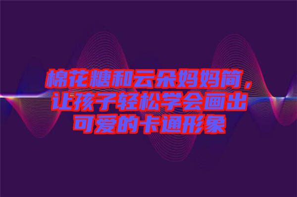 棉花糖和云朵媽媽簡(jiǎn)，讓孩子輕松學(xué)會(huì)畫出可愛(ài)的卡通形象