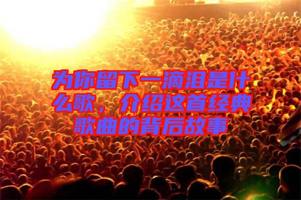 為你留下一滴淚是什么歌,介紹這首經典歌曲的背后故事