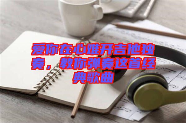 愛你在心難開吉他獨奏,教你彈奏這首經(jīng)典歌曲