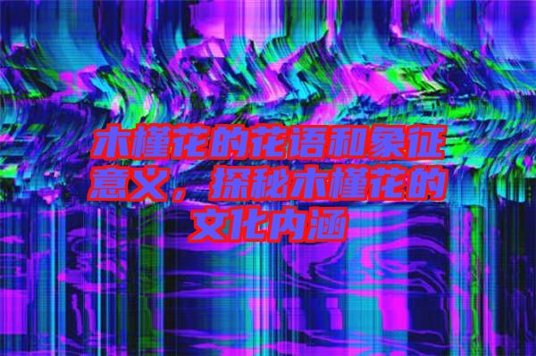 木槿花的花語和象征意義，探秘木槿花的文化內涵