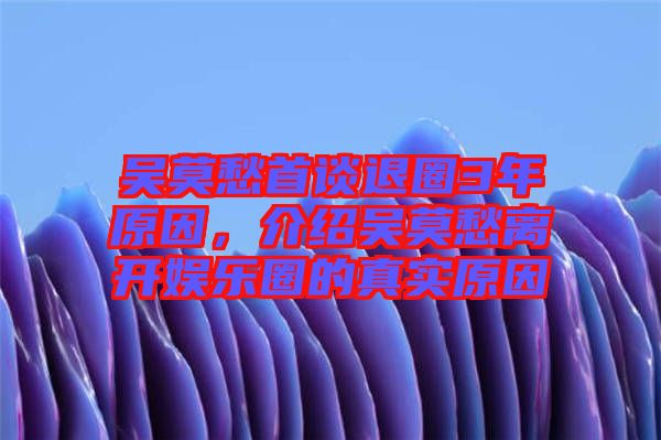 吳莫愁首談退圈3年原因，介紹吳莫愁離開娛樂圈的真實原因