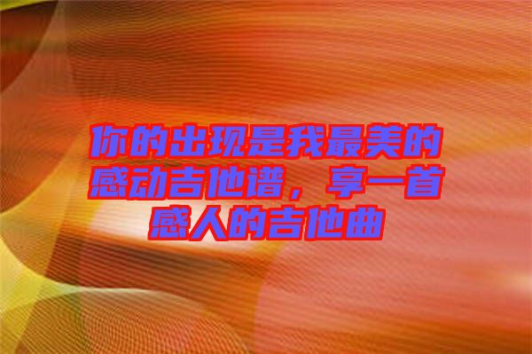 你的出現是我最美的感動吉他譜,享一首感人的吉他曲