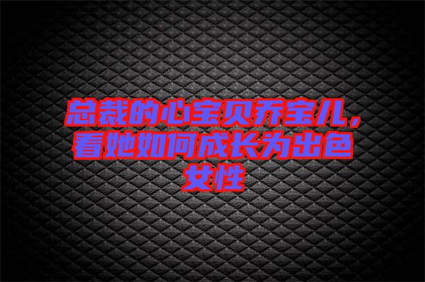 總裁的心寶貝喬寶兒，看她如何成長為出色女性