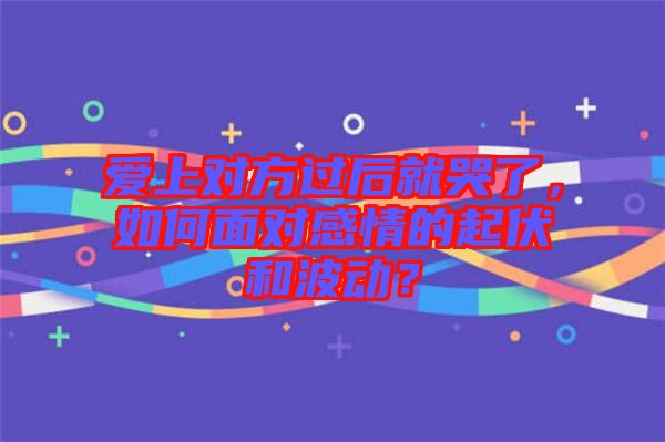 愛上對方過后就哭了，如何面對感情的起伏和波動？