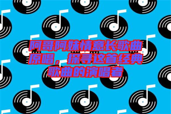 阿哥阿妹情意長(zhǎng)歌曲原唱,探尋這首經(jīng)典歌曲的演唱者
