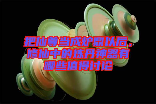 把仙尊當成爐鼎以后，修仙中的煉丹神器有哪些值得討論