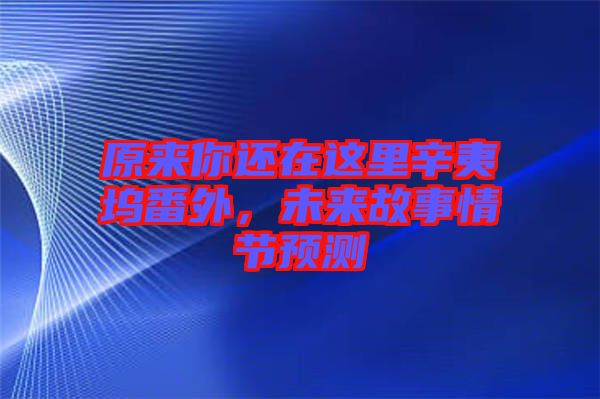 原來你還在這里辛夷塢番外，未來故事情節預測