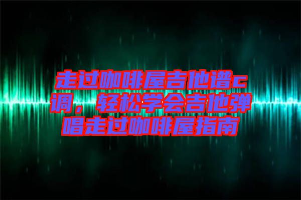 走過咖啡屋吉他譜c調,輕松學會吉他彈唱走過咖啡屋指南