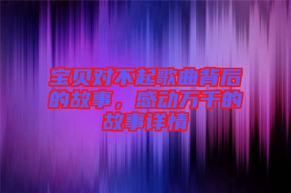 寶貝對(duì)不起歌曲背后的故事,感動(dòng)萬(wàn)千的故事詳情