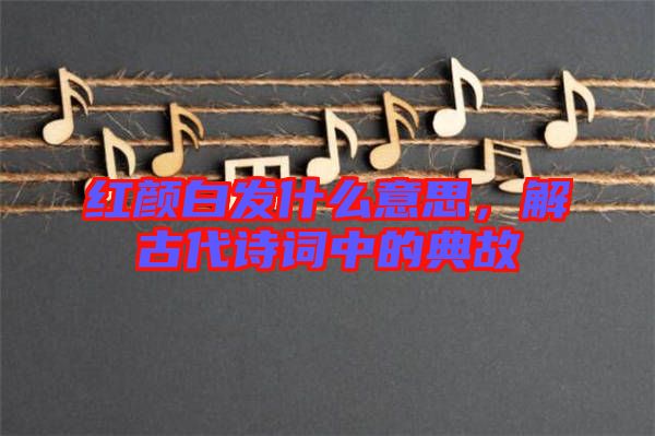 紅顏白發什么意思，解古代詩詞中的典故