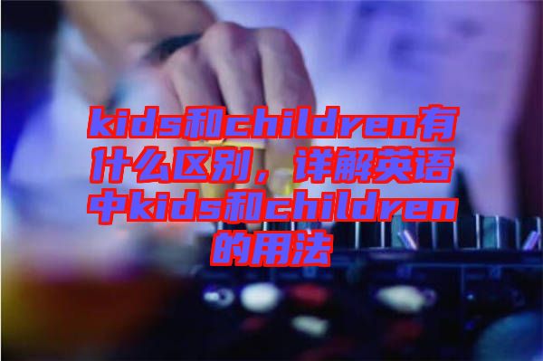 kids和children有什么區別，詳解英語中kids和children的用法