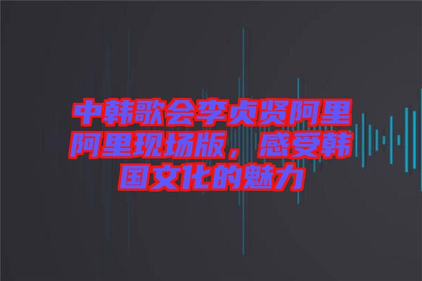中韓歌會李貞賢阿里阿里現(xiàn)場版，感受韓國文化的魅力