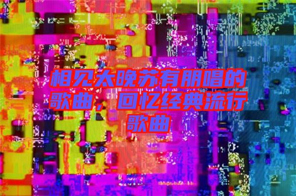 相見太晚蘇有朋唱的歌曲,回憶經典流行歌曲