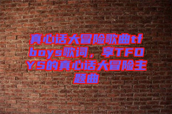 真心話大冒險歌曲tfboys歌詞，享TFOYS的真心話大冒險主題曲