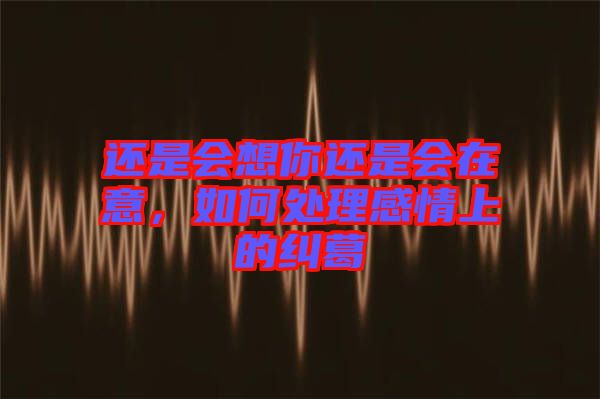還是會想你還是會在意,如何處理感情上的糾葛