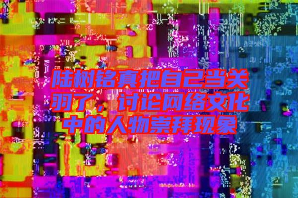 陸樹銘真把自己當關羽了，討論網(wǎng)絡文化中的人物崇拜現(xiàn)象