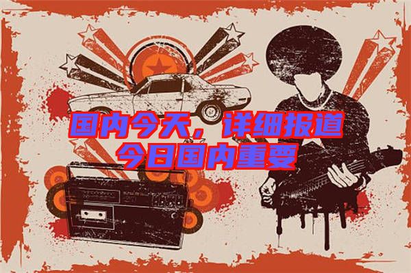國內(nèi)今天,詳細(xì)報道今日國內(nèi)重要