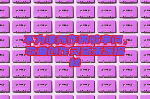 不為誰而作的歌串詞，歌曲創(chuàng)作靈感來源探秘