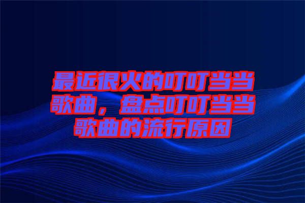 最近很火的叮叮當當歌曲，盤點叮叮當當歌曲的流行原因