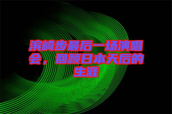 濱崎步最后一場演唱會，回顧日本天后的生涯