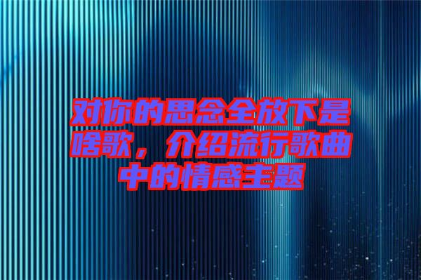 對你的思念全放下是啥歌,介紹流行歌曲中的情感主題