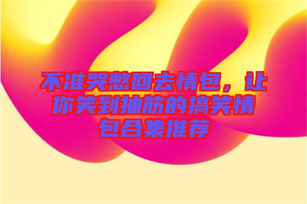 不準哭憋回去情包，讓你笑到抽筋的搞笑情包合集推薦