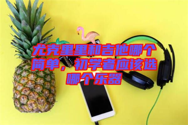 尤克里里和吉他哪個(gè)簡單,初學(xué)者應(yīng)該選哪個(gè)樂器