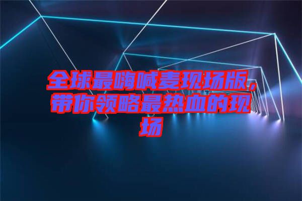 全球最嗨喊麥現場版，帶你領略最熱血的現場