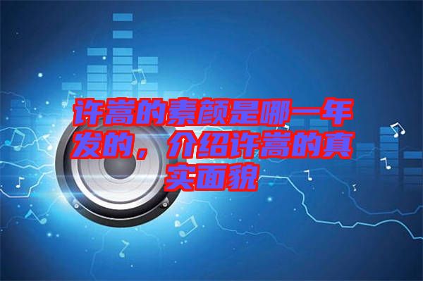 許嵩的素顏是哪一年發的,介紹許嵩的真實面貌