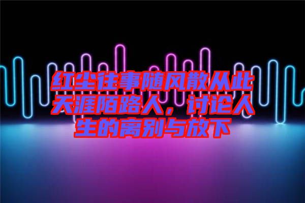 紅塵往事隨風(fēng)散從此天涯陌路人,討論人生的離別與放下