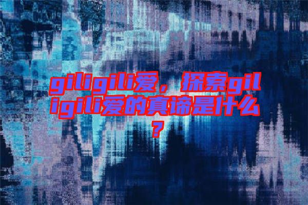 giligili愛(ài)，探索giligili愛(ài)的真諦是什么？