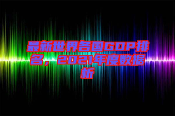最新世界各國GDP排名,2021年度數(shù)據(jù)析