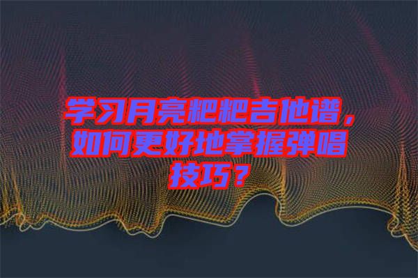 學習月亮粑粑吉他譜，如何更好地掌握彈唱技巧？