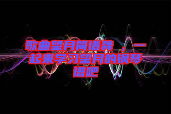 歌曲望月簡譜龔玥,一起來學習望月的鋼琴譜吧
