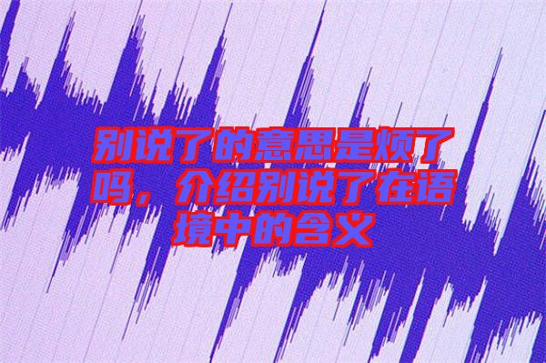 別說了的意思是煩了嗎,介紹別說了在語境中的含義